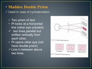 • Maddox Double Prism
Used in case of cyclodeviation
• Two prism of 4pd
• Pt looks at a horizontal
line (other eye ocluded)
 two lines,parellal but
shifted vertically from
each other.
• Pt opens other eye (not
have double prism)
 Line in between above
two lines.
 