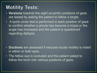 • Versions towards the eight eccentric positions of gaze
are tested by asking the patient to follow a target.
• A quick cover test is performed in each position of gaze
to confirm whether a phoria has become a tropia or the
angle has increased and the patient is questioned
regarding diplopia.
• Ductions are assessed if reduced ocular motility is noted
in either or both eyes.
• The fellow eye is occluded and the patient asked to
follow the torch into various positions of gaze.
 