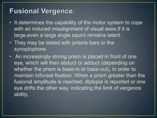 • It determines the capability of the motor system to cope
with an induced misalignment of visual axes.If it is
large,even a large angle squint remains latent.
• They may be tested with prisms bars or the
synoptophore.
• An increasingly strong prism is placed in front of one
eye, which will then abduct or adduct (depending on
whether the prism is base-in or base-out), in order to
maintain bifoveal fixation. When a prism greater than the
fusional amplitude is reached, diplopia is reported or one
eye drifts the other way, indicating the limit of vergence
ability.
 