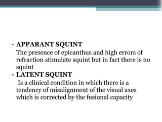 • APPARANT SQUINT
The presence of epicanthus and high errors of
refraction stimulate squint but in fact there is no
squint
• LATENT SQUINT
Is a clinical condition in which there is a
tendency of misalignment of the visual axes
which is corrected by the fusional capacity
 