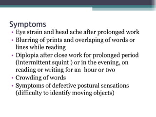 Symptoms
• Eye strain and head ache after prolonged work
• Blurring of prints and overlaping of words or
lines while reading
• Diplopia after close work for prolonged period
(intermittent squint ) or in the evening, on
reading or writing for an hour or two
• Crowding of words
• Symptoms of defective postural sensations
(difficulty to identify moving objects)
 
