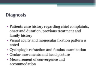 Diagnosis
• Patients case history regarding chief complaints,
onset and duration, previous treatment and
family history
• Visual acuity and monocular fixation pattern is
noted
• Cycloplegic refraction and fundus examination
• Ocular movements and head posture
• Measurement of convergence and
accommodation
 