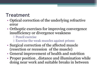 Treatment
• Optical correction of the underlying refractive
error
• Orthoptic exercises for improving convergence
insufficiency or divergence weakness
Pencil exercise
Exercise the weak muscles against prisms
• Surgical correction of the affected muscle
(resection or recession of the muscle)
• General improvement of health and nutrition
• Proper position , distance and illumination while
doing near work and suitable breaks in between
 