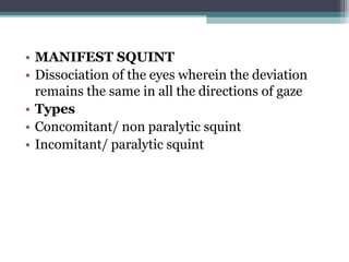 • MANIFEST SQUINT
• Dissociation of the eyes wherein the deviation
remains the same in all the directions of gaze
• Types
• Concomitant/ non paralytic squint
• Incomitant/ paralytic squint
 