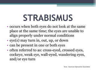 STRABISMUS
• occurs when both eyes do not look at the same
place at the same time; the eyes are unable to
align properly under normal conditions
• eye(s) may turn in, out, up, or down
• can be present in one or both eyes
• often referred to as: cross-eyed, crossed eyes,
cockeye, weak eye, wall-eyed, wandering eyes,
and/or eye turn
from: American Optometric Association
 