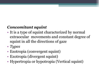 Concomitant squint
• It is a type of squint characterized by normal
extraocular movements and constant degree of
squint in all the directions of gaze
• Types
• Esotropia (convergent squint)
• Exotropia (divergent squint)
• Hypertropia or hypotropia (Vertical squint)
 