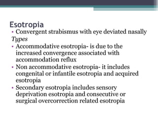 Esotropia
• Convergent strabismus with eye deviated nasally
Types
• Accommodative esotropia- is due to the
increased convergence associated with
accommodation reflux
• Non accommodative esotropia- it includes
congenital or infantile esotropia and acquired
esotropia
• Secondary esotropia includes sensory
deprivation esotropia and consecutive or
surgical overcorrection related esotropia
 