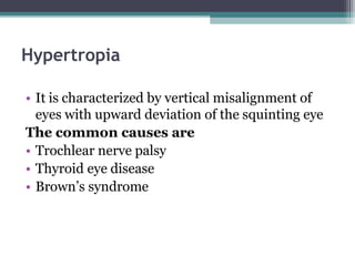 Hypertropia
• It is characterized by vertical misalignment of
eyes with upward deviation of the squinting eye
The common causes are
• Trochlear nerve palsy
• Thyroid eye disease
• Brown’s syndrome
 