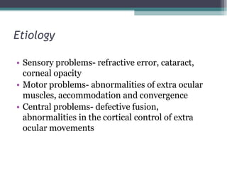 Etiology
• Sensory problems- refractive error, cataract,
corneal opacity
• Motor problems- abnormalities of extra ocular
muscles, accommodation and convergence
• Central problems- defective fusion,
abnormalities in the cortical control of extra
ocular movements
 