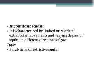 • Incomitant squint
• It is characterized by limited or restricted
extraocular movements and varying degree of
squint in different directions of gaze
Types
• Paralytic and restrictive squint
 