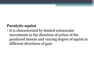 Paralytic squint
• It is characterized by limited extraocular
movements in the direction of action of the
paralyzed muscle and varying degree of squint in
different directions of gaze
 
