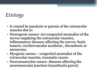 Etiology
• Is caused by paralysis or paresis of the extraocular
muscles due to
• Neurogenic causes- are congenital anomalies of the
nerves supplying the extraocular muscles,
inflammatory diseases affecting the nerves, brain
tumors, cerebrovascular accidents , thrombosis or
aneurysms
• Myogenic causes – congenital anomalies of the
extraocular muscles, traumatic causes
• Neuromauscular causes- diseases affecting the
neuromuscular junction (myasthenia gravis)
 