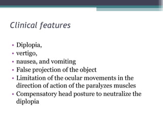 Clinical features
• Diplopia,
• vertigo,
• nausea, and vomiting
• False projection of the object
• Limitation of the ocular movements in the
direction of action of the paralyzes muscles
• Compensatory head posture to neutralize the
diplopia
 