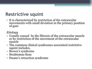 Restrictive squint
• It is characterized by restriction of the extraocular
movements with small deviation in the primary position
of gaze
Etiology
• Usually caused by the fibrosis of the extraocular muscle
or by restriction of the movement of the extraocular
muscle
• The common clinical syndromes associated restrictive
squint includes,
• Brown’s syndrome
• Strabismus fixus
• Duane’s retraction syndrome
 