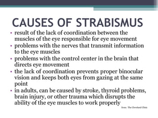CAUSES OF STRABISMUS
• result of the lack of coordination between the
muscles of the eye responsible for eye movement
• problems with the nerves that transmit information
to the eye muscles
• problems with the control center in the brain that
directs eye movement
• the lack of coordination prevents proper binocular
vision and keeps both eyes from gazing at the same
point
• in adults, can be caused by stroke, thyroid problems,
brain injury, or other trauma which disrupts the
ability of the eye muscles to work properly
from: The Cleveland Clinic
 