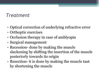 Treatment
• Optical correction of underlying refractive error
• Orthoptic exercises
• Occlusion therapy in case of amblyopia
• Surgical management
• Recession- done by making the muscle
slackening by shifting the insertion of the muscle
posteriorly towards its origin
• Resection- it is done by making the muscle taut
by shortening the muscle
 
