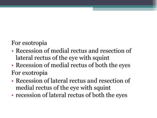 For esotropia
• Recession of medial rectus and resection of
lateral rectus of the eye with squint
• Recession of medial rectus of both the eyes
For exotropia
• Recession of lateral rectus and resection of
medial rectus of the eye with squint
• recession of lateral rectus of both the eyes
 