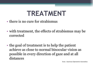 TREATMENT
• there is no cure for strabismus
• with treatment, the effects of strabismus may be
corrected
• the goal of treatment is to help the patient
achieve as close to normal binocular vision as
possible in every direction of gaze and at all
distances
from: American Optometric Association
 