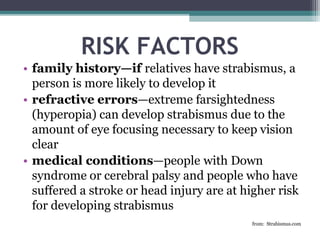 RISK FACTORS
• family history—if relatives have strabismus, a
person is more likely to develop it
• refractive errors—extreme farsightedness
(hyperopia) can develop strabismus due to the
amount of eye focusing necessary to keep vision
clear
• medical conditions—people with Down
syndrome or cerebral palsy and people who have
suffered a stroke or head injury are at higher risk
for developing strabismus
from: Strabismus.com
 