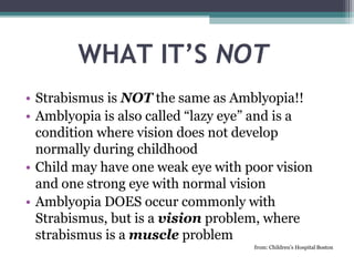 WHAT IT’S NOT
• Strabismus is NOT the same as Amblyopia!!
• Amblyopia is also called “lazy eye” and is a
condition where vision does not develop
normally during childhood
• Child may have one weak eye with poor vision
and one strong eye with normal vision
• Amblyopia DOES occur commonly with
Strabismus, but is a vision problem, where
strabismus is a muscle problem
from: Children’s Hospital Boston
 