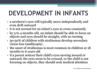 DEVELOPMENT IN INFANTS
• a newborn’s eyes will typically move independently and
even drift outward
• it is not normal for an infant’s eyes to cross constantly
• by 3 to 4 months old, an infant should be able to focus on
objects and eyes should be straight, with no turning
• 30-50% of children with strabismus develop secondary
vision loss (amblyopia)
• the onset of strabismus is most common in children at 18
months to 6 years old
• if a parent notices their child’s eyes moving inward or
outward, the eyes seem to be crossed, or the child is not
focusing on objects, they should seek medical attention
from: Children’s Hospital Boston
 