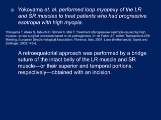  Yokoyama et. al. performed loop myopexy of the LR
and SR muscles to treat patients who had progressive
esotropia with high myopia.
A retroequatorial approach was performed by a bridge
suture of the intact belly of the LR muscle and SR
muscle—or their superior and temporal portions,
respectively—obtained with an incision.
Yokoyama T, Ataka S, Tabuchi H, Shiraki K, Miki T. Treatment ofprogressive esotropia caused by high
myopia—a new surgical procedure based on its pathogenesis. In: de Faber J-T, editor. Transactions:27th
Meeting, European Strabismological Association, Florence, Italy, 2001. Lisse (Netherlands): Swets and
Zeitlinger; 2002:145-8.
 