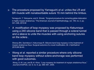  The procedure proposed by Yamaguchi et al. unites the LR and
SR muscle with nonabsorbable suture 15 mm behind the limbus.
Yamaguchi, T. Yokoyama, and K. Shiraki, “Surgical procedure for correcting globe dislocation
in highly myopic strabismus,” The American Journal of Ophthalmology, vol. 149, no. 2, pp.
341–346, 2010.M
• A modification of loop myopexy was proposed by Kekunnaya
using a 240 silicone band that is passed through a scleral tunnel
and a sleeve to unite the muscles with using anchoring sutures
on the sclera .
Shenoy BH, Sachdeva V, Kekunnaya R. Silicone band loop myopexy in the treatment of
myopic strabismus fixus: Surgical outcome of a novel modification. Br J Ophthalmol
2015;99:36-40.
• Wong et al. reported a similar procedure where only silicone
band loop myopexy without sclera anchorage was performed
with good outcomes.
Wong, S.-W. Leo, and B.-K. Khoo, “Loop myopexy for treatment of myopic strabismus fixus,”
Journal of AAPOS, vol. 9, no. 6, pp. 589–591, 2005.
 