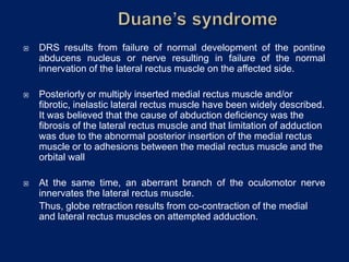  DRS results from failure of normal development of the pontine
abducens nucleus or nerve resulting in failure of the normal
innervation of the lateral rectus muscle on the affected side.
 Posteriorly or multiply inserted medial rectus muscle and/or
fibrotic, inelastic lateral rectus muscle have been widely described.
It was believed that the cause of abduction deficiency was the
fibrosis of the lateral rectus muscle and that limitation of adduction
was due to the abnormal posterior insertion of the medial rectus
muscle or to adhesions between the medial rectus muscle and the
orbital wall
 At the same time, an aberrant branch of the oculomotor nerve
innervates the lateral rectus muscle.
Thus, globe retraction results from co-contraction of the medial
and lateral rectus muscles on attempted adduction.
 