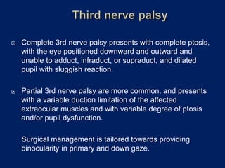  Complete 3rd nerve palsy presents with complete ptosis,
with the eye positioned downward and outward and
unable to adduct, infraduct, or supraduct, and dilated
pupil with sluggish reaction.
 Partial 3rd nerve palsy are more common, and presents
with a variable duction limitation of the affected
extraocular muscles and with variable degree of ptosis
and/or pupil dysfunction.
Surgical management is tailored towards providing
binocularity in primary and down gaze.
 