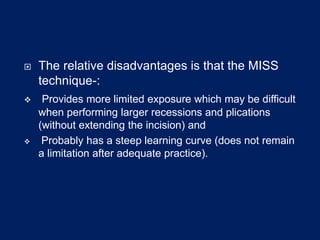  The relative disadvantages is that the MISS
technique-:
 Provides more limited exposure which may be difficult
when performing larger recessions and plications
(without extending the incision) and
 Probably has a steep learning curve (does not remain
a limitation after adequate practice).
 