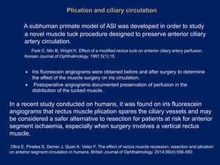 A subhuman primate model of ASI was developed in order to study
a novel muscle tuck procedure designed to preserve anterior ciliary
artery circulation.
Park C, Min B, Wright K. Effect of a modified rectus tuck on anterior ciliary artery perfusion.
Korean Journal of Ophthalmology. 1991;5(1):15.
 Iris fluorescein angiograms were obtained before and after surgery to determine
the effect of the muscle surgery on iris circulation.
 Postoperative angiograms documented preservation of perfusion in the
distribution of the tucked muscle .
In a recent study conducted on humans, it was found on iris fluorescein
angiograms that rectus muscle plication spares the ciliary vessels and may
be considered a safer alternative to resection for patients at risk for anterior
segment ischaemia, especially when surgery involves a vertical rectus
muscle.
Oltra E, Pineles S, Demer J, Quan A, Velez F. The effect of rectus muscle recession, resection and plication
on anterior segment circulation in humans. British Journal of Ophthalmology. 2014;99(4):556-560
 