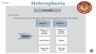 Heterophoria
Definition
▪ Tendency of eyes to deviate, which is kept latent by fusion mechanism
Latent squint
Esophoria
Tendency for
inward
deviation
Hypermetropes
Younger age
group
Exophoria
Tendency to
deviate
outwards
Myopes
Older age
group
Types
26
Core Subject
 