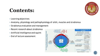 Contents:
▪ Learning objectives
▪ Anatomy, physiology and pathophysiology of orbit, muscles and strabismus
▪ Strabismus evaluation and management
▪ Recent research about strabismus
▪ Artificial intelligence and squint
▪ End of lecture assessment
 