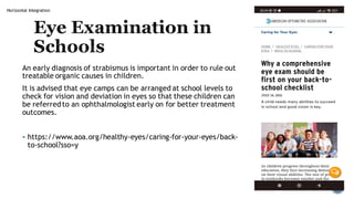 Horizontal Integration
Eye Examination in
Schools
An early diagnosis of strabismus is important in order to rule out
treatable organic causes in children.
It is advised that eye camps can be arranged at school levels to
check for vision and deviation in eyes so that these children can
be referredto an ophthalmologist early on for better treatment
outcomes.
▪ https://www.aoa.org/healthy-eyes/caring-for-your-eyes/back-
to-school?sso=y
 
