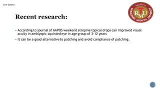 Recent research:
▪ According to journal of AAPOS weekend atropine topical drops can improved visual
acuity in amblyopic squinted eye in age group of 3-12 years
▪ It can be a good alternative to patching and avoid compliance of patching.
Core Subject
 