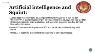 Artificial intelligence and
Squint:
▪ A cross sectional study done at Zhongshan Ophthalmic Center of Sun Yat-sen
UniversityAn AI platform consisting of three deep learning (DL) systems was used for
strabismus diagnosis, angle evaluation, and operation plannings based on corneal
light-reflection photo.
▪ It was 99% accurate for diagnosis and 95% accurate for evaluation of degree of
squint.
▪ Hence AI is becoming a useful tool for screening of early squint cases.
Core Subject
 