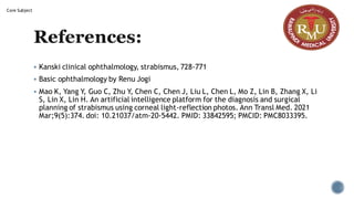 References:
▪ Kanski clinical ophthalmology, strabismus, 728-771
▪ Basic ophthalmology by Renu Jogi
▪ Mao K, Yang Y, Guo C, Zhu Y, Chen C, Chen J, Liu L, Chen L, Mo Z, Lin B, Zhang X, Li
S, Lin X, Lin H. An artificial intelligence platform for the diagnosis and surgical
planning of strabismus using corneal light-reflection photos. Ann Transl Med. 2021
Mar;9(5):374. doi: 10.21037/atm-20-5442. PMID: 33842595; PMCID: PMC8033395.
Core Subject
 