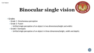 Binocular single vision
▪ Grades
▪ Grade 1- Simultaneous perception
▪ Grade 2- Fusion
▪ Unified single perception of an object in two dimensions(height and width)
▪ Grade3- Stereopsis
▪ Unified single perception of an object in three dimensions(height, width and depth)
Core Subject
8
 