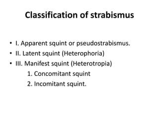 Classification of strabismus
• I. Apparent squint or pseudostrabismus.
• II. Latent squint (Heterophoria)
• III. Manifest squint (Heterotropia)
1. Concomitant squint
2. Incomitant squint.
 