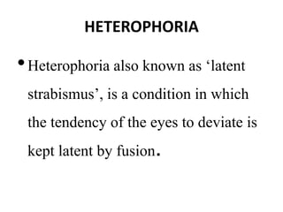 HETEROPHORIA
•Heterophoria also known as ‘latent
strabismus’, is a condition in which
the tendency of the eyes to deviate is
kept latent by fusion.
 