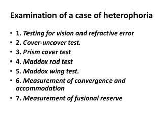 Examination of a case of heterophoria
• 1. Testing for vision and refractive error
• 2. Cover-uncover test.
• 3. Prism cover test
• 4. Maddox rod test
• 5. Maddox wing test.
• 6. Measurement of convergence and
accommodation
• 7. Measurement of fusional reserve
 