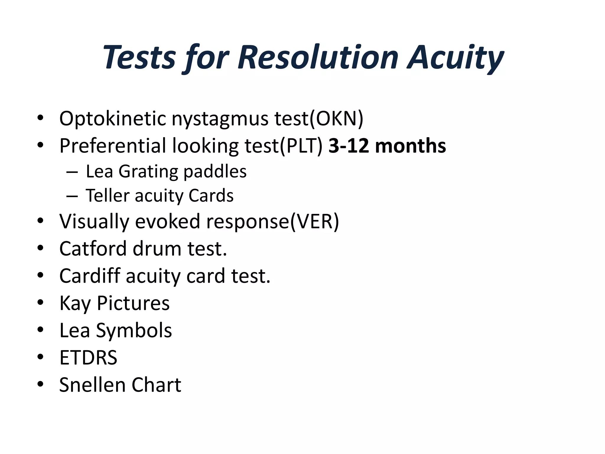 Tests for Resolution Acuity
• Optokinetic nystagmus test(OKN)
• Preferential looking test(PLT) 3-12 months
– Lea Grating paddles
– Teller acuity Cards
• Visually evoked response(VER)
• Catford drum test.
• Cardiff acuity card test.
• Kay Pictures
• Lea Symbols
• ETDRS
• Snellen Chart
 
