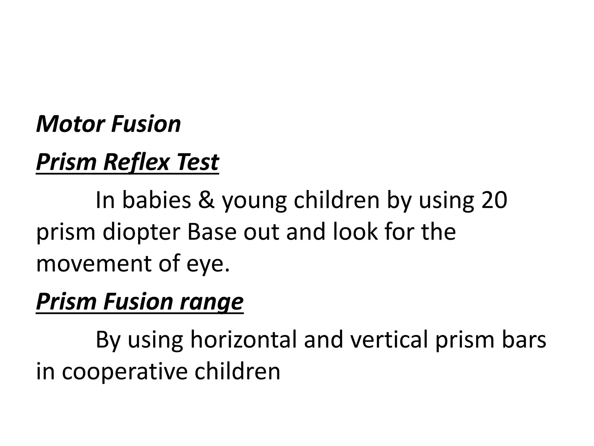 Motor Fusion
Prism Reflex Test
In babies & young children by using 20
prism diopter Base out and look for the
movement of eye.
Prism Fusion range
By using horizontal and vertical prism bars
in cooperative children
 