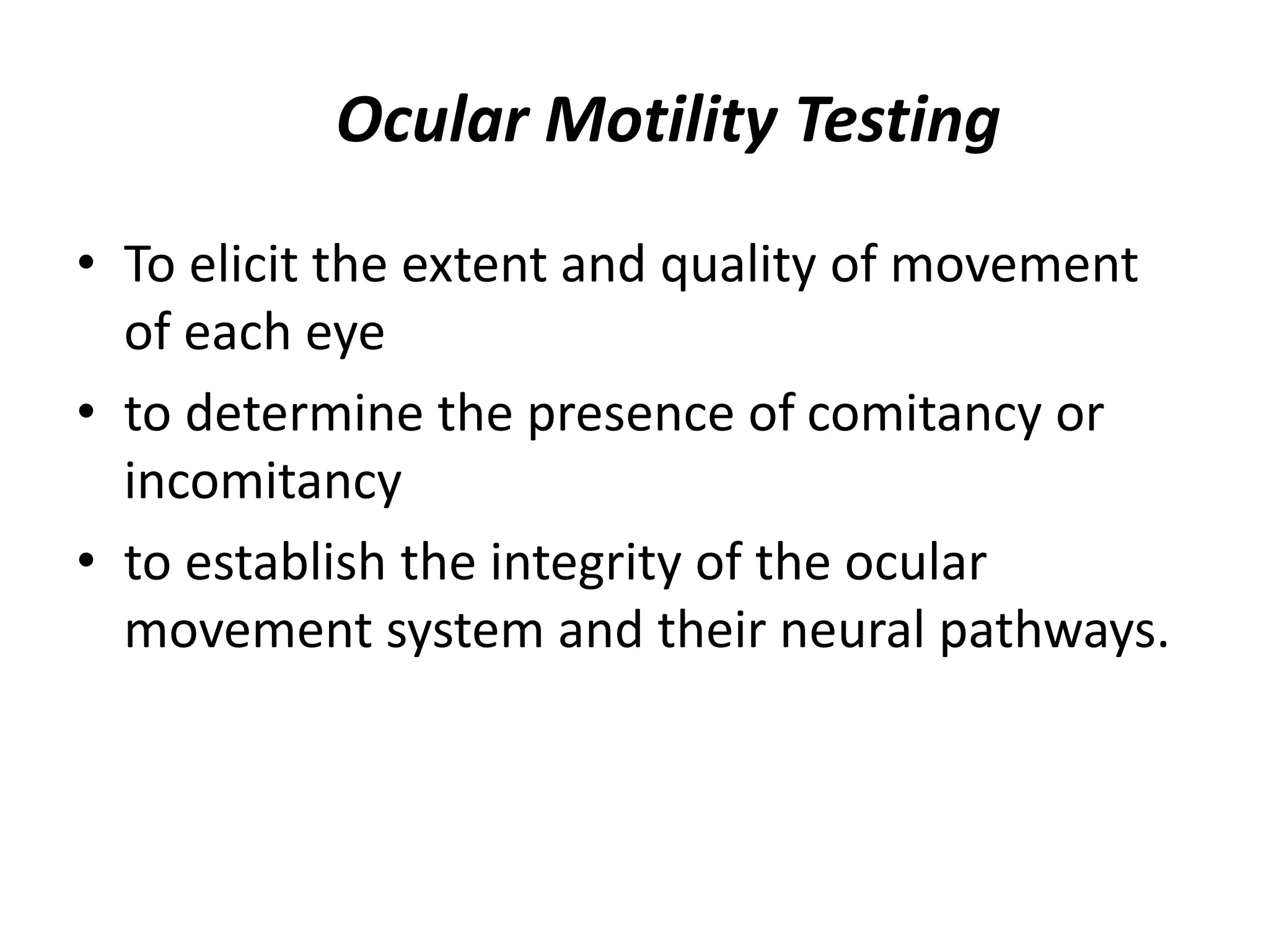 • To elicit the extent and quality of movement
of each eye
• to determine the presence of comitancy or
incomitancy
• to establish the integrity of the ocular
movement system and their neural pathways.
Ocular Motility Testing
 