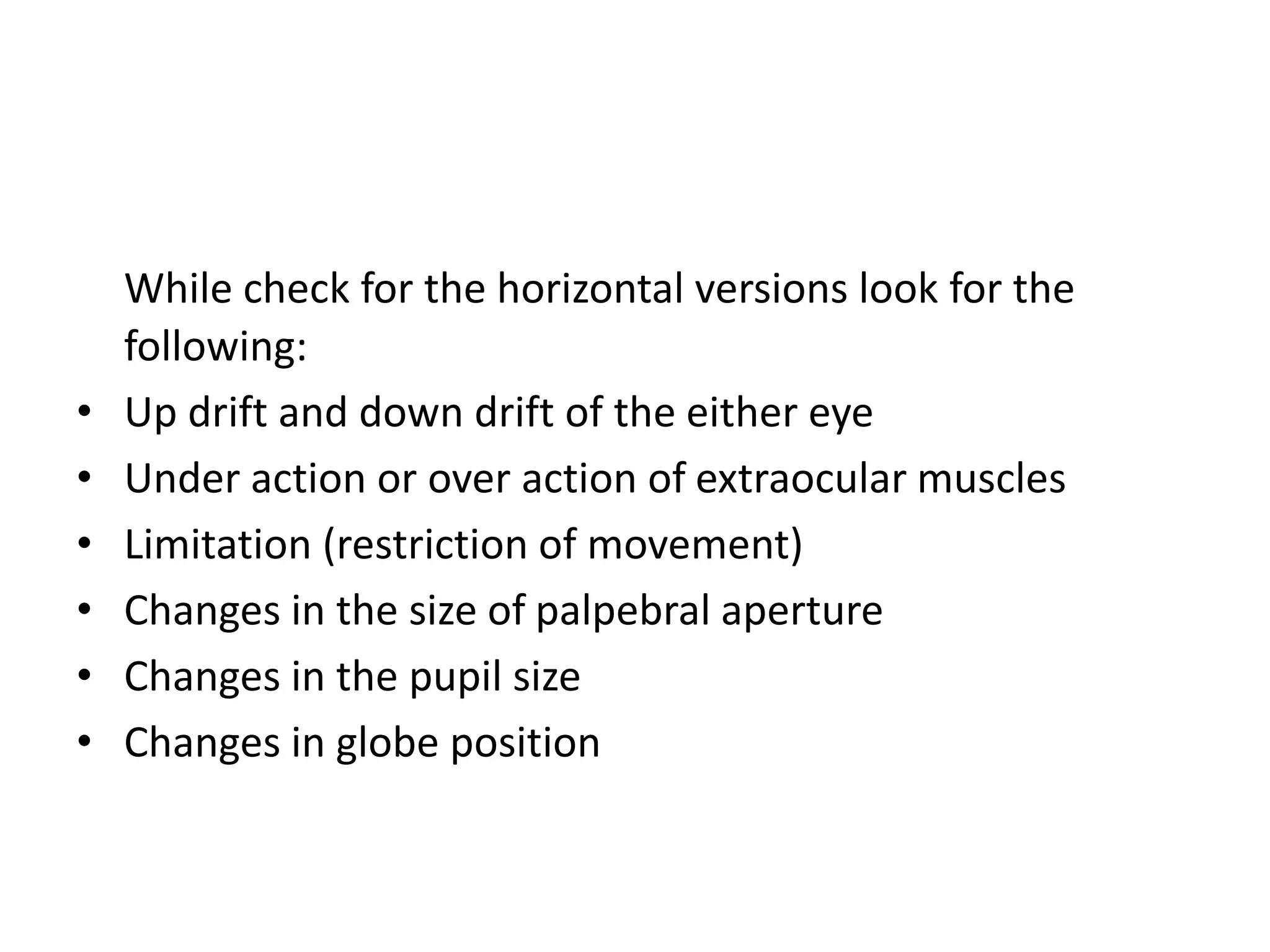 While check for the horizontal versions look for the
following:
• Up drift and down drift of the either eye
• Under action or over action of extraocular muscles
• Limitation (restriction of movement)
• Changes in the size of palpebral aperture
• Changes in the pupil size
• Changes in globe position
 
