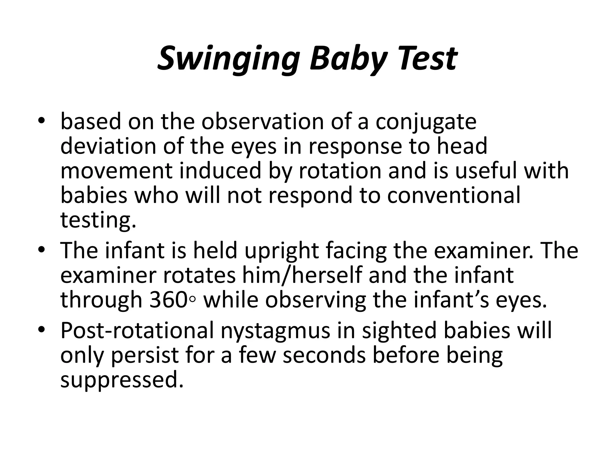 Swinging Baby Test
• based on the observation of a conjugate
deviation of the eyes in response to head
movement induced by rotation and is useful with
babies who will not respond to conventional
testing.
• The infant is held upright facing the examiner. The
examiner rotates him/herself and the infant
through 360◦ while observing the infant’s eyes.
• Post-rotational nystagmus in sighted babies will
only persist for a few seconds before being
suppressed.
 