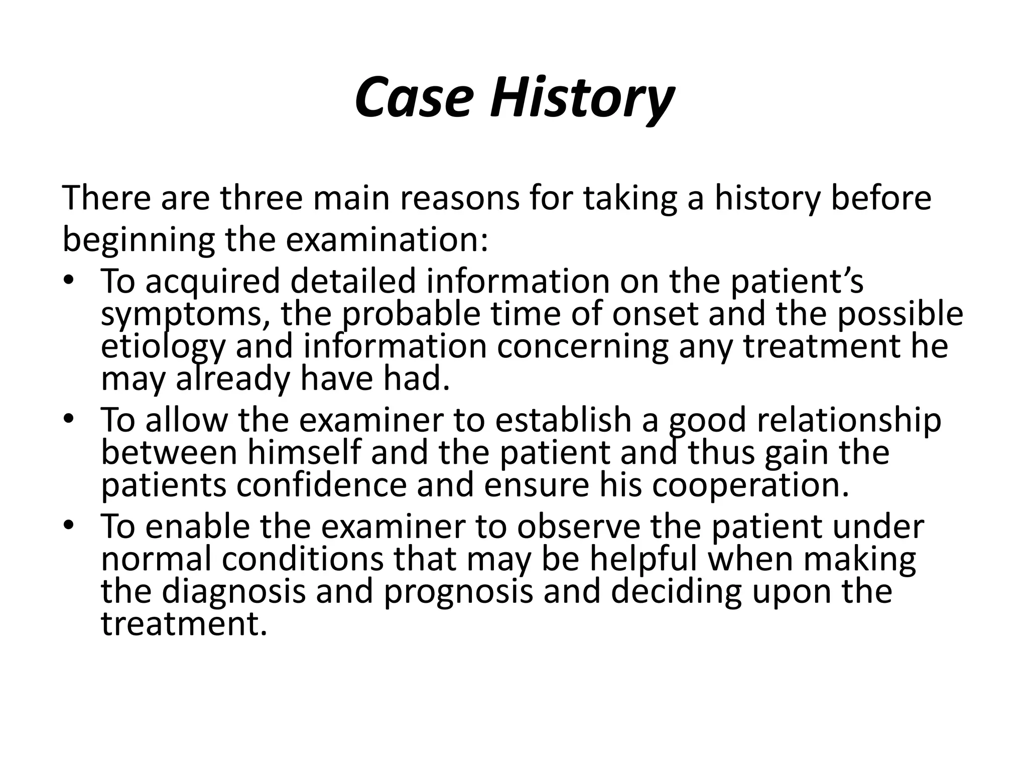Case History
There are three main reasons for taking a history before
beginning the examination:
• To acquired detailed information on the patient’s
symptoms, the probable time of onset and the possible
etiology and information concerning any treatment he
may already have had.
• To allow the examiner to establish a good relationship
between himself and the patient and thus gain the
patients confidence and ensure his cooperation.
• To enable the examiner to observe the patient under
normal conditions that may be helpful when making
the diagnosis and prognosis and deciding upon the
treatment.
 