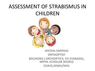 ASSESSMENT OF STRABISMUS IN
CHILDREN
AYESHA SARFRAZ
ORTHOPTIST
BSC(HONS.) ORTHOPTICS, FO (CANADA),
MPHIL SCHOLAR (KEMU)
COAVS,KEMU/MHL
 