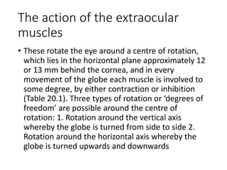 The action of the extraocular
muscles
• These rotate the eye around a centre of rotation,
which lies in the horizontal plane approximately 12
or 13 mm behind the cornea, and in every
movement of the globe each muscle is involved to
some degree, by either contraction or inhibition
(Table 20.1). Three types of rotation or ‘degrees of
freedom’ are possible around the centre of
rotation: 1. Rotation around the vertical axis
whereby the globe is turned from side to side 2.
Rotation around the horizontal axis whereby the
globe is turned upwards and downwards
 