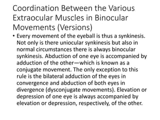 Coordination Between the Various
Extraocular Muscles in Binocular
Movements (Versions)
• Every movement of the eyeball is thus a synkinesis.
Not only is there uniocular synkinesis but also in
normal circumstances there is always binocular
synkinesis. Abduction of one eye is accompanied by
adduction of the other—which is known as a
conjugate movement. The only exception to this
rule is the bilateral adduction of the eyes in
convergence and abduction of both eyes in
divergence (dysconjugate movements). Elevation or
depression of one eye is always accompanied by
elevation or depression, respectively, of the other.
 